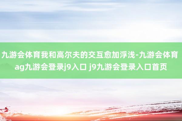 九游會(huì)體育我和高爾夫的交互愈加浮淺-九游會(huì)體育 ag九游會(huì)登錄j9入口 j9九游會(huì)登錄入口首頁