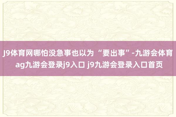 J9體育網(wǎng)哪怕沒急事也以為 “要出事”-九游會(huì)體育 ag九游會(huì)登錄j9入口 j9九游會(huì)登錄入口首頁