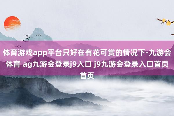 體育游戲app平臺只好在有花可賞的情況下-九游會體育 ag九游會登錄j9入口 j9九游會登錄入口首頁