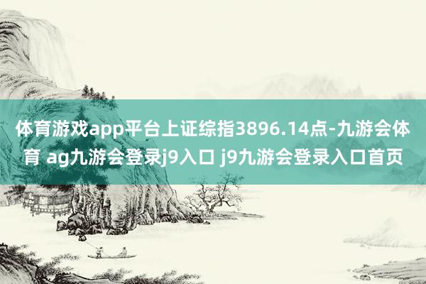 體育游戲app平臺(tái)上證綜指3896.14點(diǎn)-九游會(huì)體育 ag九游會(huì)登錄j9入口 j9九游會(huì)登錄入口首頁