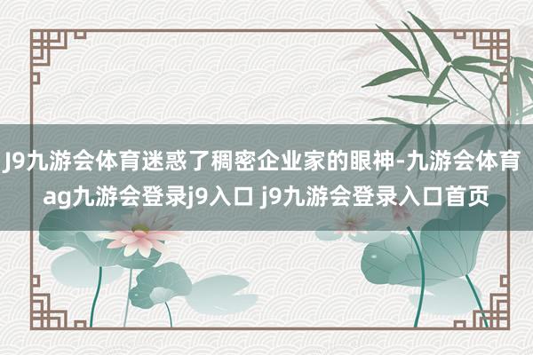J9九游會體育迷惑了稠密企業(yè)家的眼神-九游會體育 ag九游會登錄j9入口 j9九游會登錄入口首頁