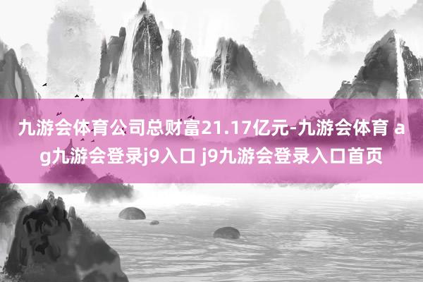 九游會體育公司總財富21.17億元-九游會體育 ag九游會登錄j9入口 j9九游會登錄入口首頁